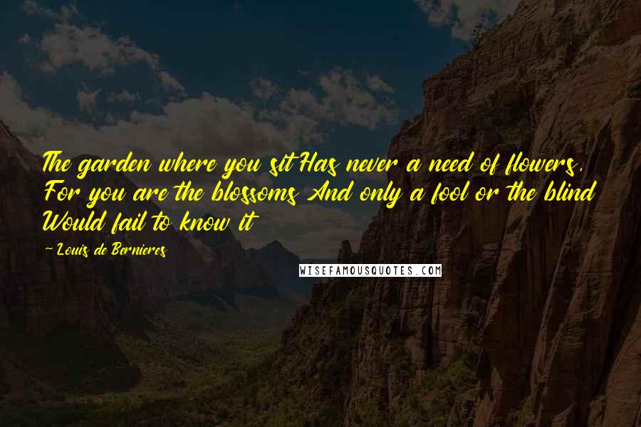 Louis De Bernieres Quotes: The garden where you sit Has never a need of flowers, For you are the blossoms And only a fool or the blind Would fail to know it