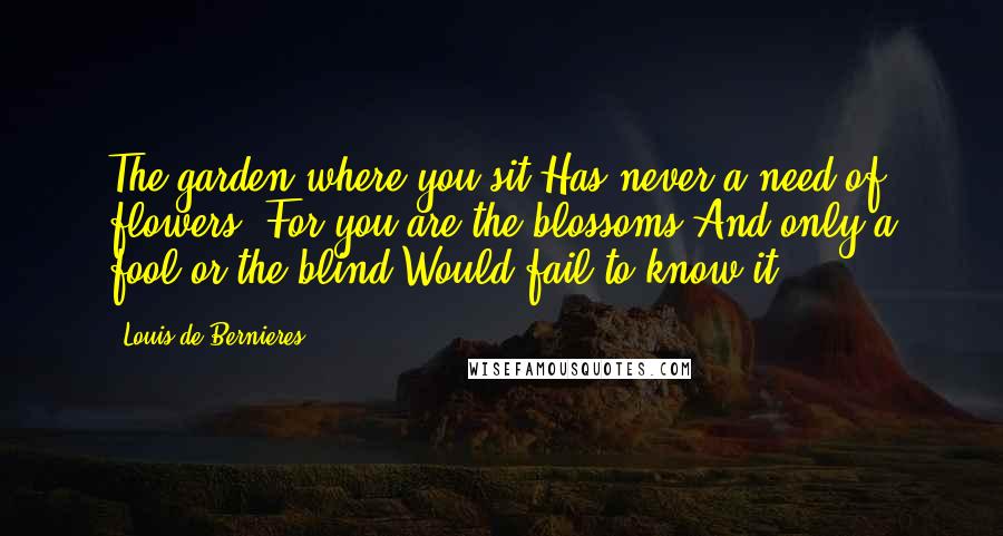 Louis De Bernieres Quotes: The garden where you sit Has never a need of flowers, For you are the blossoms And only a fool or the blind Would fail to know it