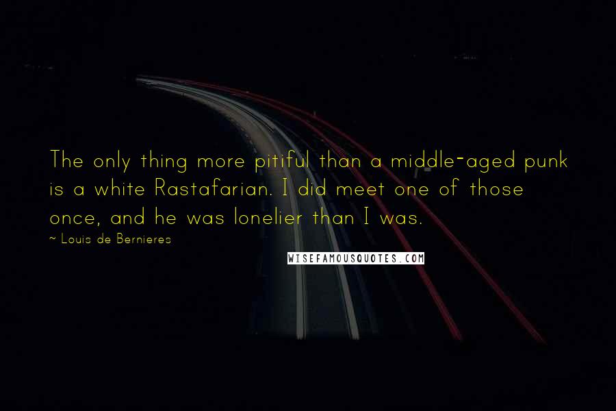 Louis De Bernieres Quotes: The only thing more pitiful than a middle-aged punk is a white Rastafarian. I did meet one of those once, and he was lonelier than I was.