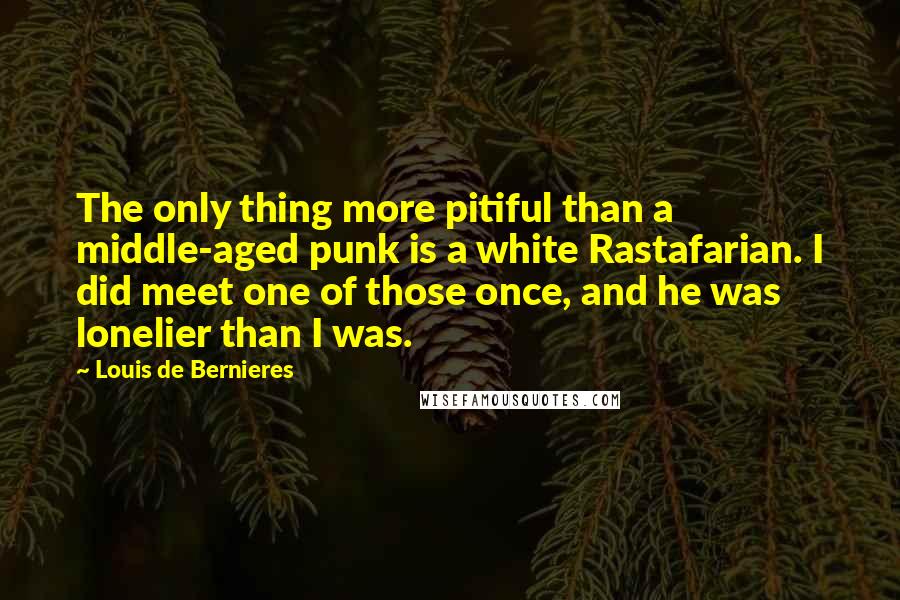 Louis De Bernieres Quotes: The only thing more pitiful than a middle-aged punk is a white Rastafarian. I did meet one of those once, and he was lonelier than I was.