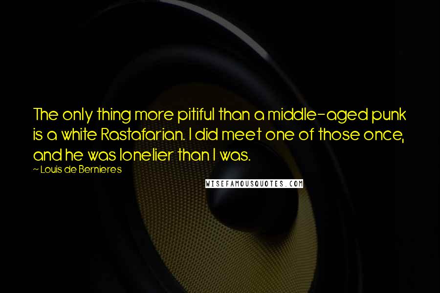 Louis De Bernieres Quotes: The only thing more pitiful than a middle-aged punk is a white Rastafarian. I did meet one of those once, and he was lonelier than I was.