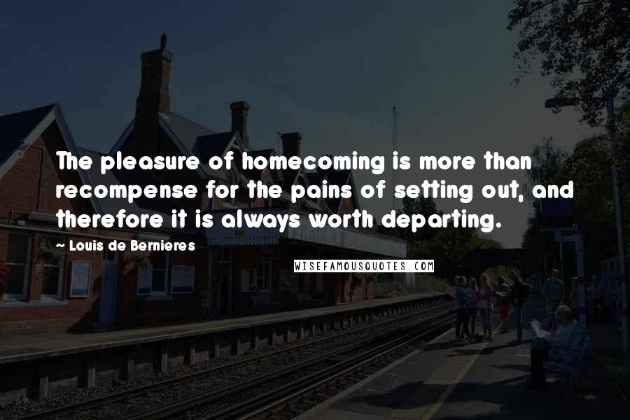 Louis De Bernieres Quotes: The pleasure of homecoming is more than recompense for the pains of setting out, and therefore it is always worth departing.