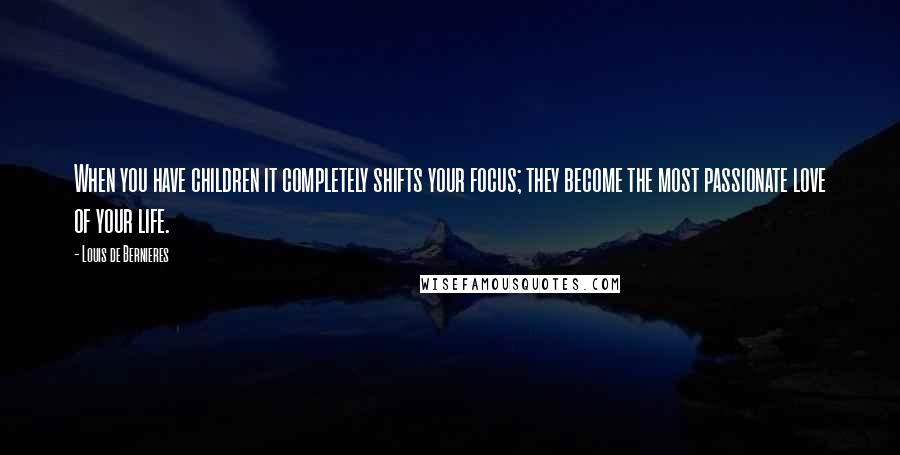 Louis De Bernieres Quotes: When you have children it completely shifts your focus; they become the most passionate love of your life.