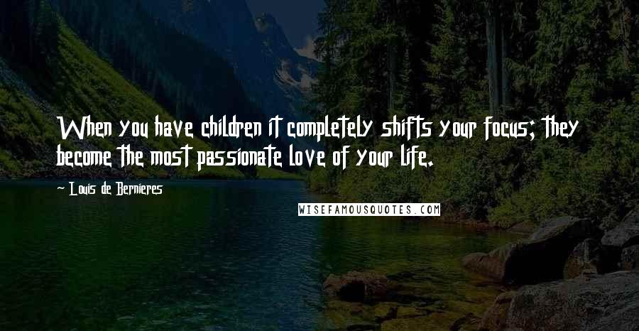 Louis De Bernieres Quotes: When you have children it completely shifts your focus; they become the most passionate love of your life.