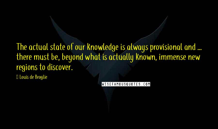 Louis De Broglie Quotes: The actual state of our knowledge is always provisional and ... there must be, beyond what is actually known, immense new regions to discover.