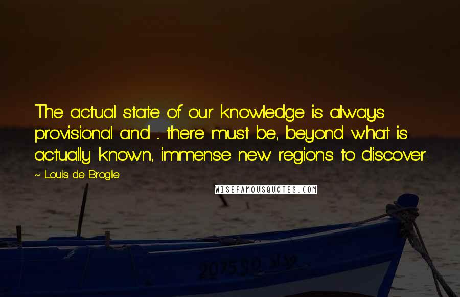 Louis De Broglie Quotes: The actual state of our knowledge is always provisional and ... there must be, beyond what is actually known, immense new regions to discover.