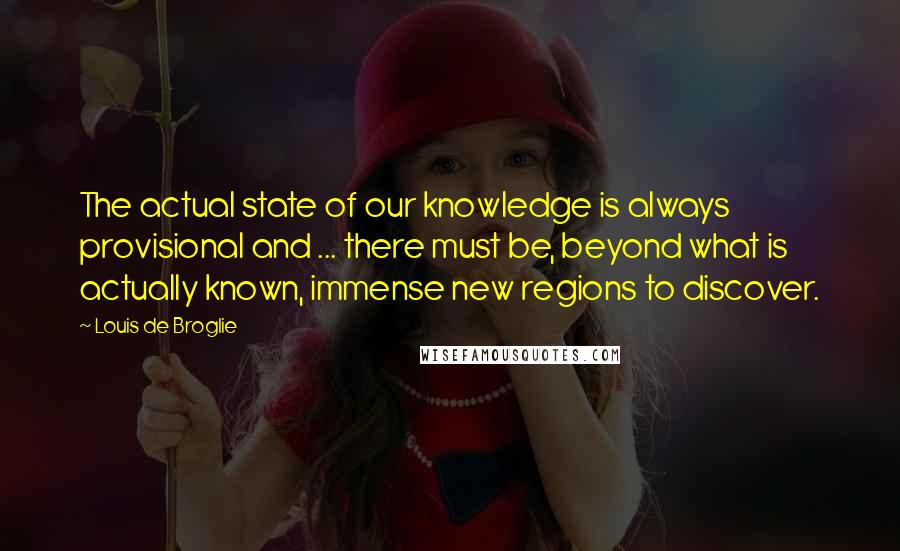 Louis De Broglie Quotes: The actual state of our knowledge is always provisional and ... there must be, beyond what is actually known, immense new regions to discover.