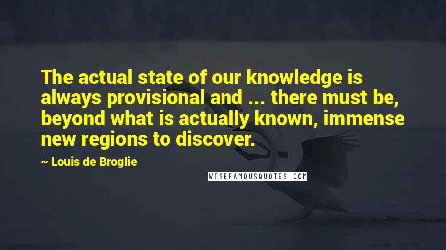 Louis De Broglie Quotes: The actual state of our knowledge is always provisional and ... there must be, beyond what is actually known, immense new regions to discover.