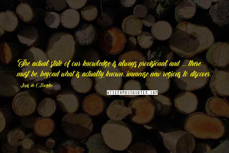 Louis De Broglie Quotes: The actual state of our knowledge is always provisional and ... there must be, beyond what is actually known, immense new regions to discover.