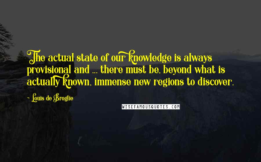 Louis De Broglie Quotes: The actual state of our knowledge is always provisional and ... there must be, beyond what is actually known, immense new regions to discover.