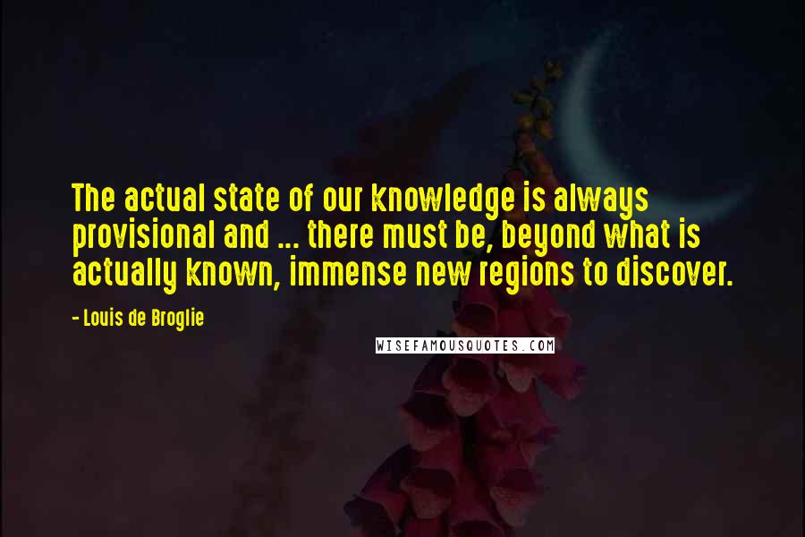 Louis De Broglie Quotes: The actual state of our knowledge is always provisional and ... there must be, beyond what is actually known, immense new regions to discover.