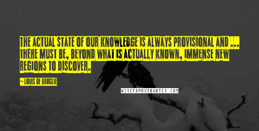 Louis De Broglie Quotes: The actual state of our knowledge is always provisional and ... there must be, beyond what is actually known, immense new regions to discover.