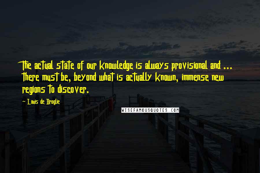 Louis De Broglie Quotes: The actual state of our knowledge is always provisional and ... there must be, beyond what is actually known, immense new regions to discover.