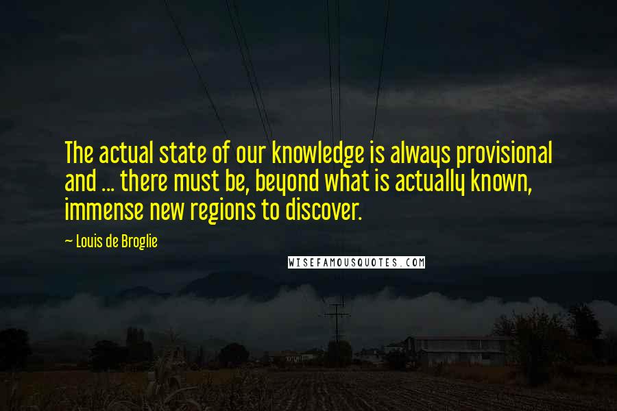 Louis De Broglie Quotes: The actual state of our knowledge is always provisional and ... there must be, beyond what is actually known, immense new regions to discover.