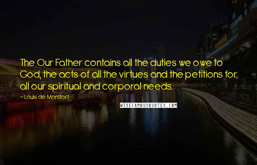 Louis De Montfort Quotes: The Our Father contains all the duties we owe to God, the acts of all the virtues and the petitions for all our spiritual and corporal needs.