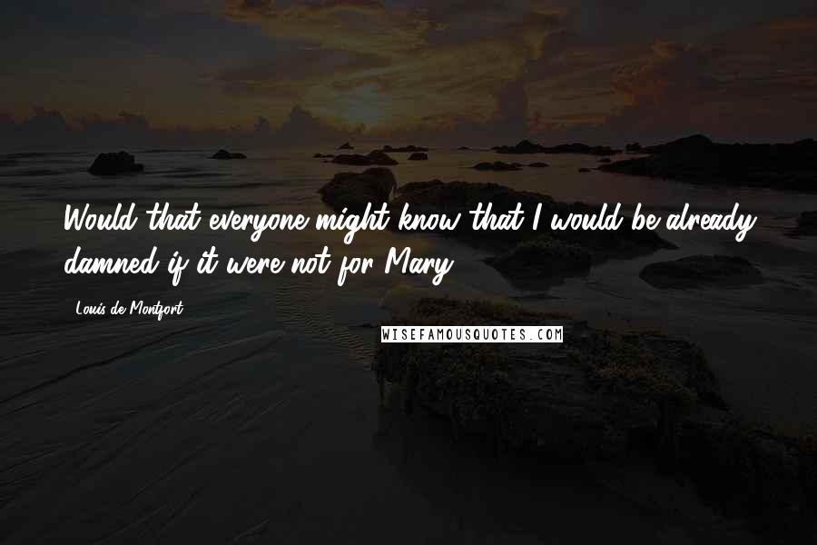 Louis De Montfort Quotes: Would that everyone might know that I would be already damned if it were not for Mary!