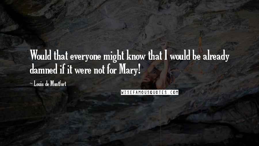 Louis De Montfort Quotes: Would that everyone might know that I would be already damned if it were not for Mary!