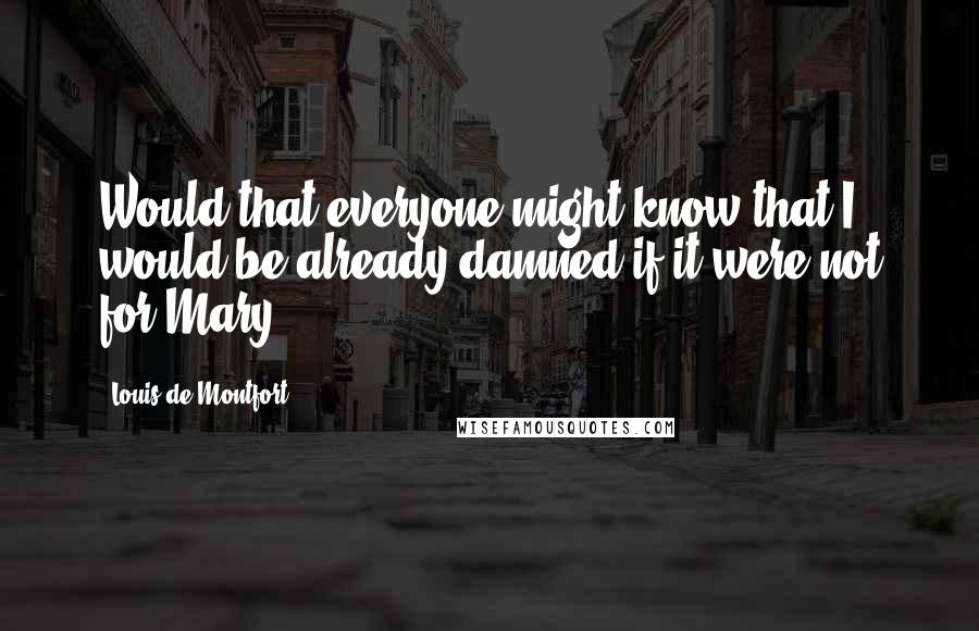 Louis De Montfort Quotes: Would that everyone might know that I would be already damned if it were not for Mary!