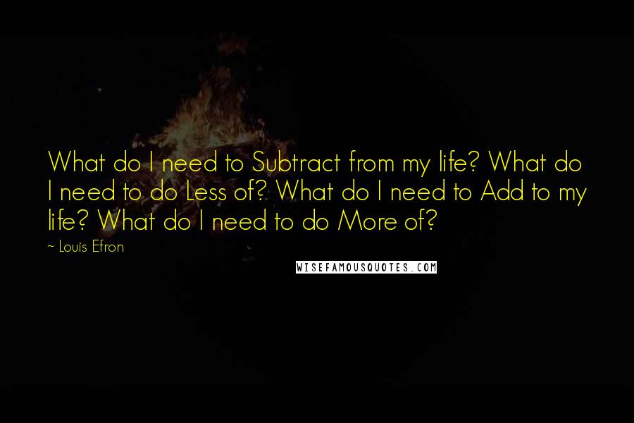 Louis Efron Quotes: What do I need to Subtract from my life? What do I need to do Less of? What do I need to Add to my life? What do I need to do More of?