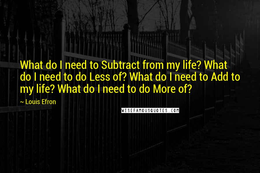 Louis Efron Quotes: What do I need to Subtract from my life? What do I need to do Less of? What do I need to Add to my life? What do I need to do More of?