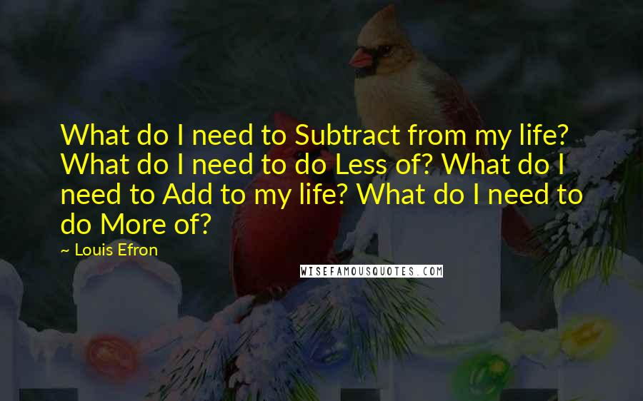 Louis Efron Quotes: What do I need to Subtract from my life? What do I need to do Less of? What do I need to Add to my life? What do I need to do More of?