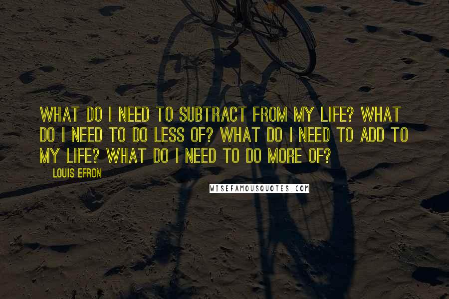 Louis Efron Quotes: What do I need to Subtract from my life? What do I need to do Less of? What do I need to Add to my life? What do I need to do More of?
