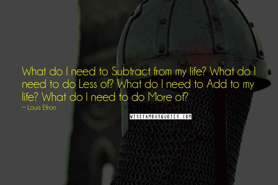 Louis Efron Quotes: What do I need to Subtract from my life? What do I need to do Less of? What do I need to Add to my life? What do I need to do More of?