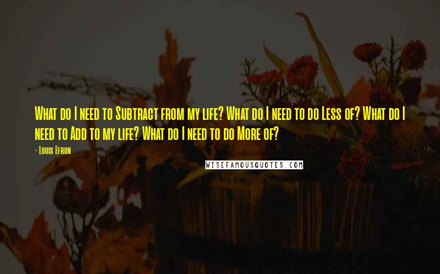 Louis Efron Quotes: What do I need to Subtract from my life? What do I need to do Less of? What do I need to Add to my life? What do I need to do More of?