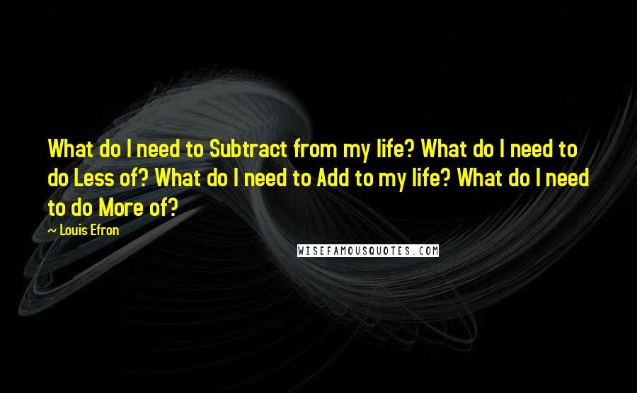 Louis Efron Quotes: What do I need to Subtract from my life? What do I need to do Less of? What do I need to Add to my life? What do I need to do More of?