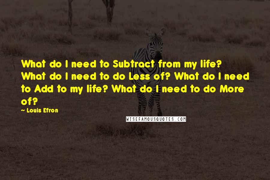 Louis Efron Quotes: What do I need to Subtract from my life? What do I need to do Less of? What do I need to Add to my life? What do I need to do More of?