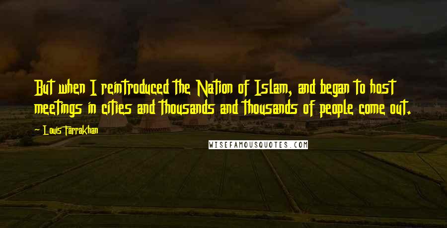 Louis Farrakhan Quotes: But when I reintroduced the Nation of Islam, and began to host meetings in cities and thousands and thousands of people come out.