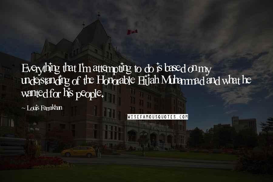 Louis Farrakhan Quotes: Everything that I'm attempting to do is based on my understanding of the Honorable Elijah Muhammad and what he wanted for his people.