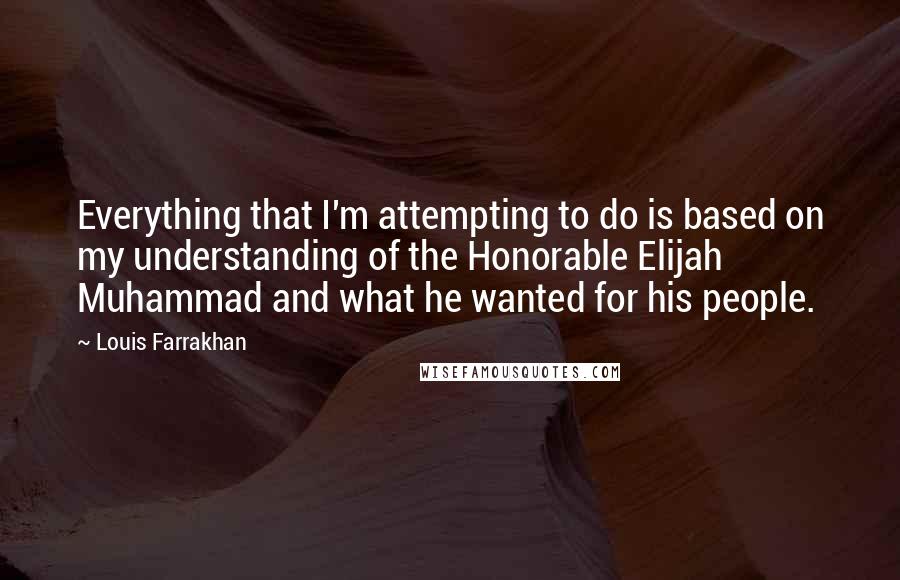 Louis Farrakhan Quotes: Everything that I'm attempting to do is based on my understanding of the Honorable Elijah Muhammad and what he wanted for his people.