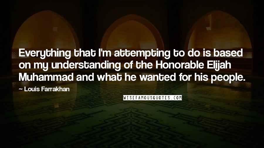 Louis Farrakhan Quotes: Everything that I'm attempting to do is based on my understanding of the Honorable Elijah Muhammad and what he wanted for his people.