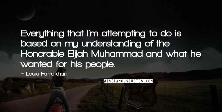 Louis Farrakhan Quotes: Everything that I'm attempting to do is based on my understanding of the Honorable Elijah Muhammad and what he wanted for his people.