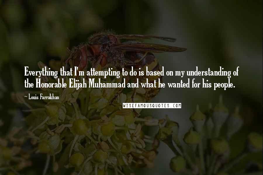 Louis Farrakhan Quotes: Everything that I'm attempting to do is based on my understanding of the Honorable Elijah Muhammad and what he wanted for his people.