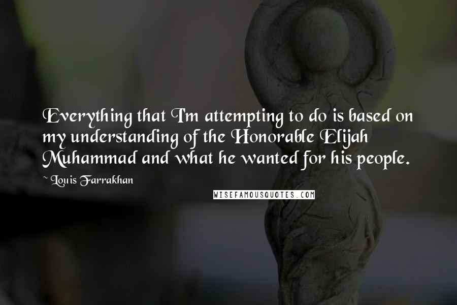Louis Farrakhan Quotes: Everything that I'm attempting to do is based on my understanding of the Honorable Elijah Muhammad and what he wanted for his people.