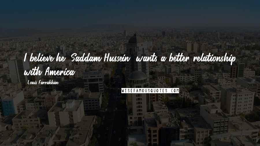 Louis Farrakhan Quotes: I believe he [Saddam Hussein] wants a better relationship with America.