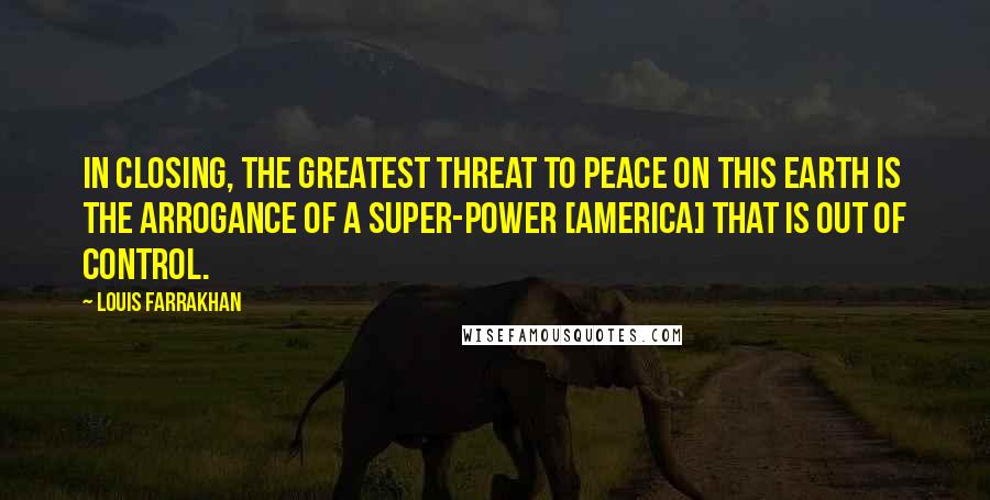 Louis Farrakhan Quotes: In closing, the greatest threat to peace on this earth is the arrogance of a super-power [America] that is out of control.