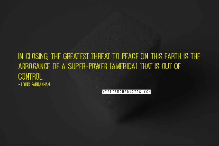 Louis Farrakhan Quotes: In closing, the greatest threat to peace on this earth is the arrogance of a super-power [America] that is out of control.