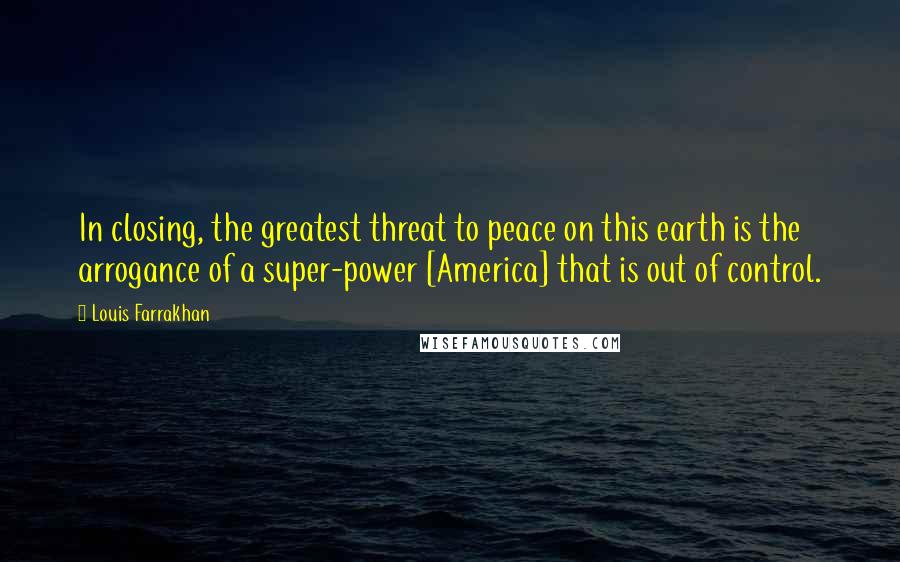 Louis Farrakhan Quotes: In closing, the greatest threat to peace on this earth is the arrogance of a super-power [America] that is out of control.