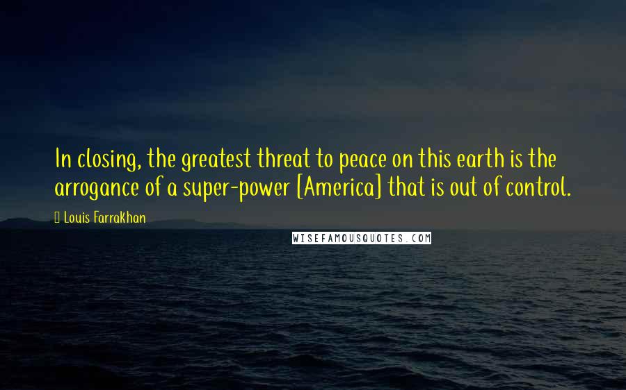 Louis Farrakhan Quotes: In closing, the greatest threat to peace on this earth is the arrogance of a super-power [America] that is out of control.