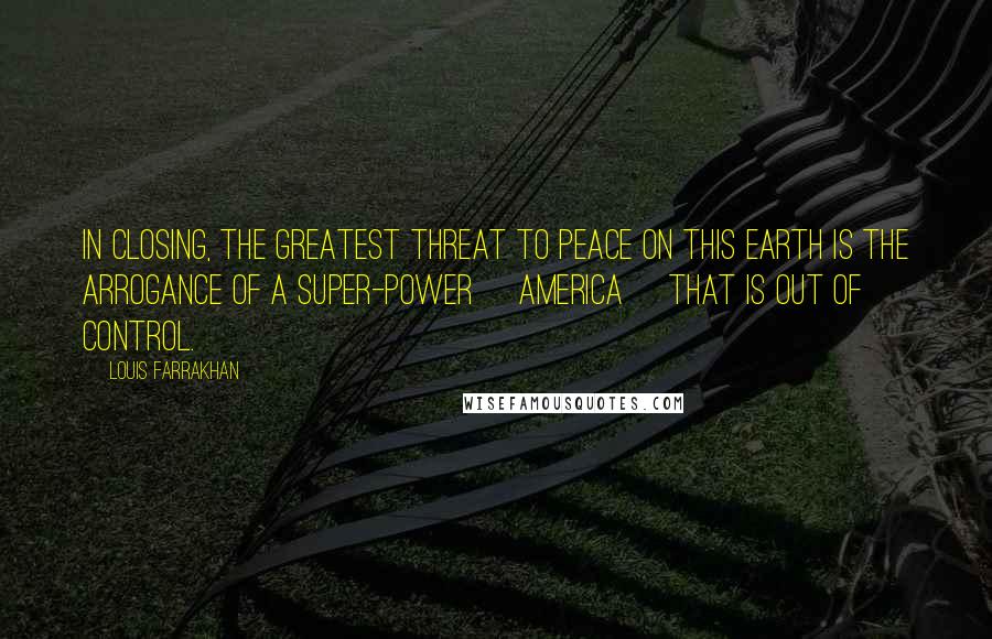 Louis Farrakhan Quotes: In closing, the greatest threat to peace on this earth is the arrogance of a super-power [America] that is out of control.