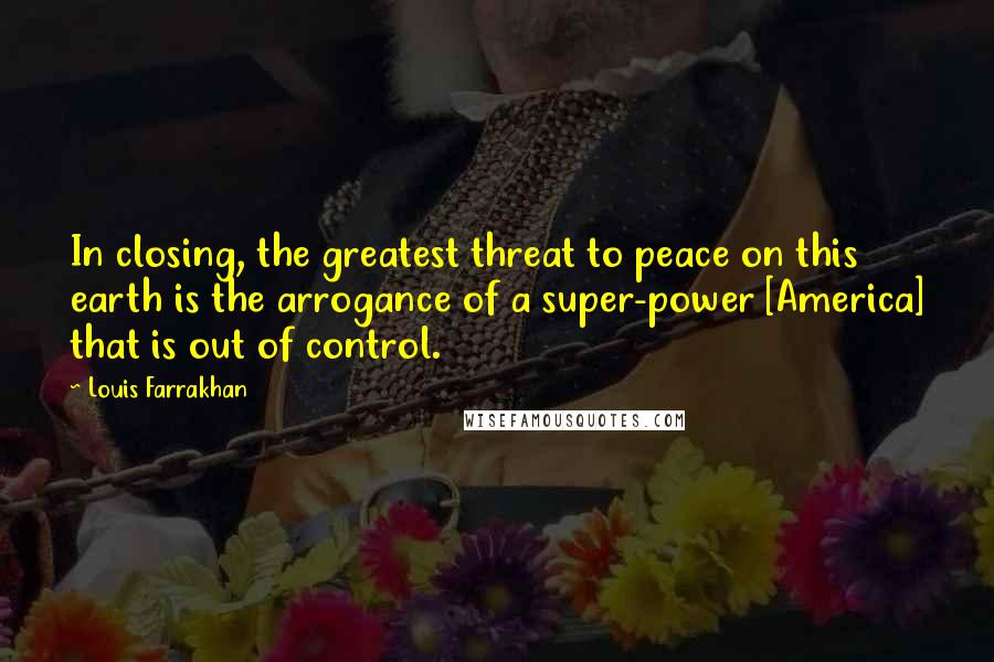 Louis Farrakhan Quotes: In closing, the greatest threat to peace on this earth is the arrogance of a super-power [America] that is out of control.