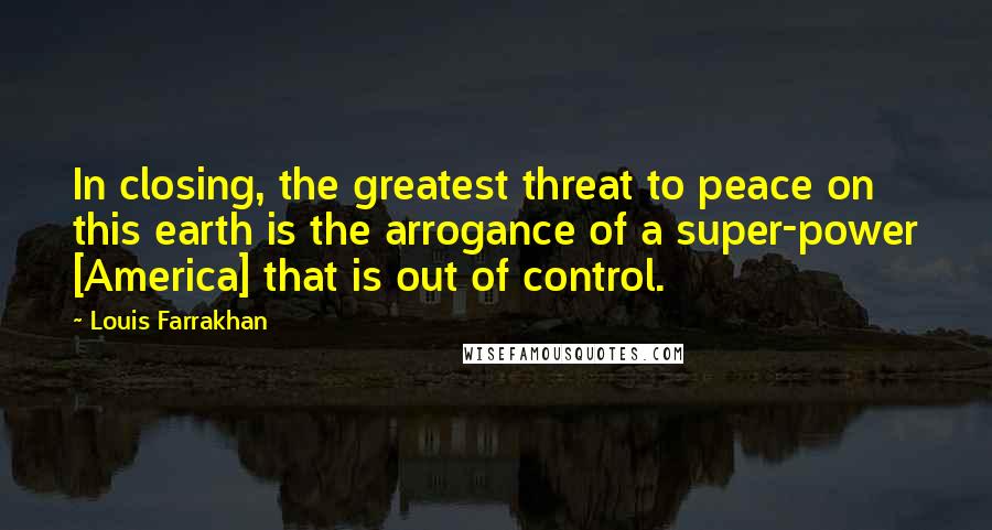 Louis Farrakhan Quotes: In closing, the greatest threat to peace on this earth is the arrogance of a super-power [America] that is out of control.