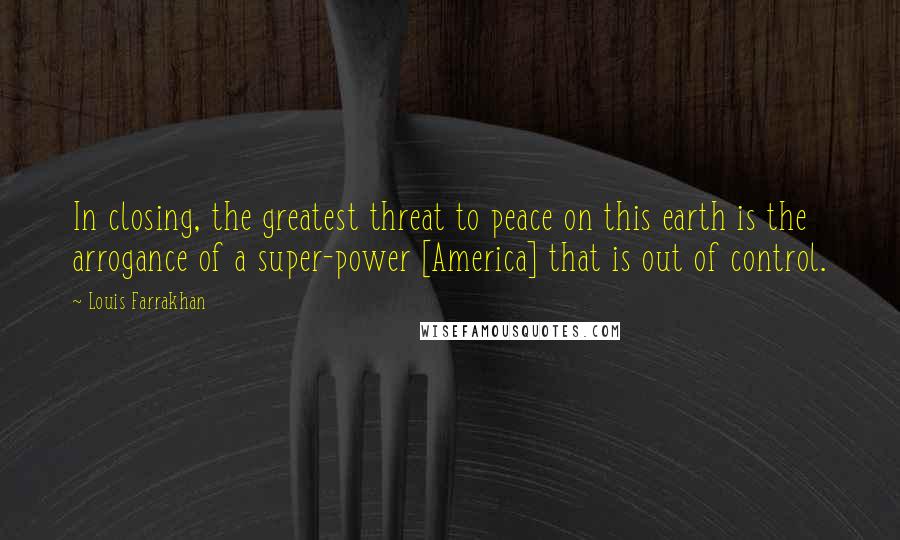 Louis Farrakhan Quotes: In closing, the greatest threat to peace on this earth is the arrogance of a super-power [America] that is out of control.