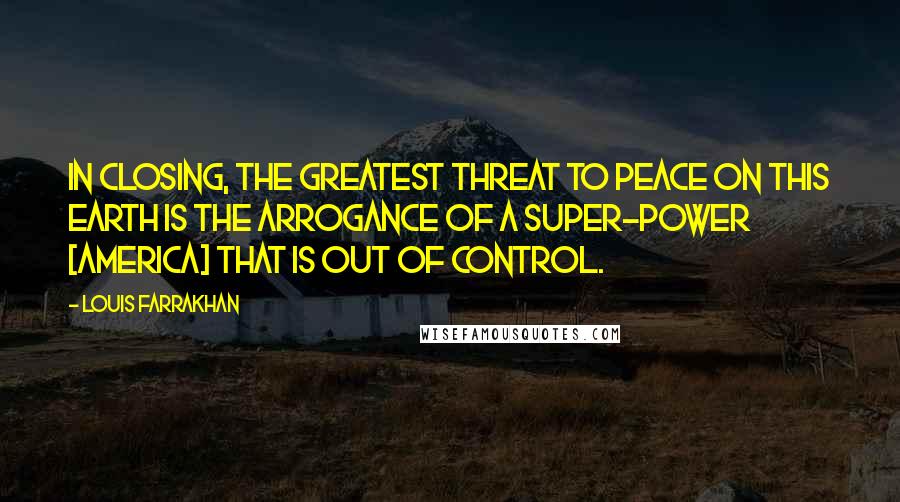 Louis Farrakhan Quotes: In closing, the greatest threat to peace on this earth is the arrogance of a super-power [America] that is out of control.