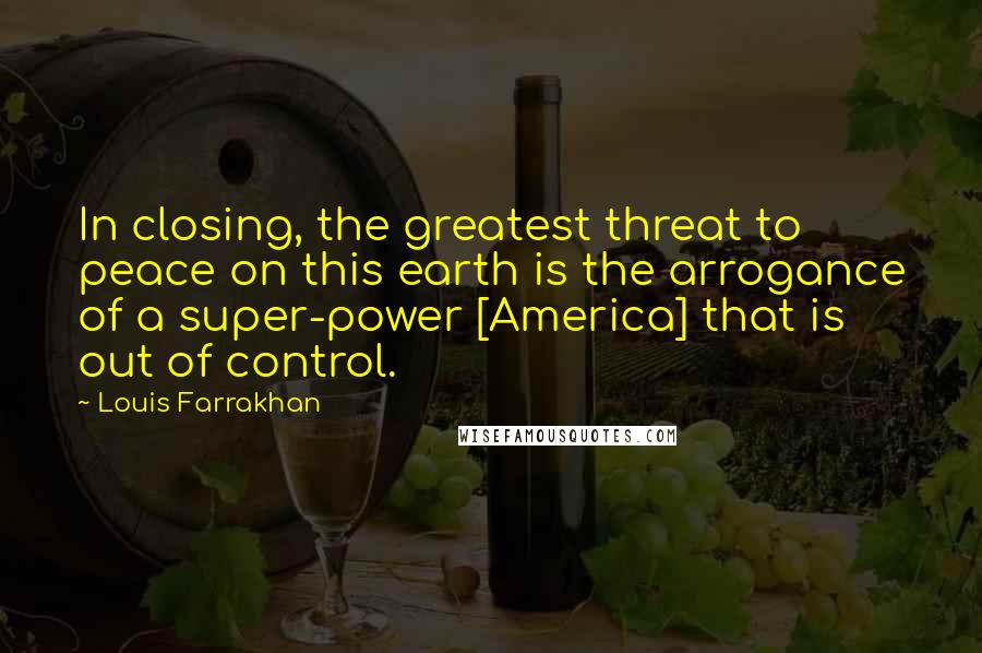 Louis Farrakhan Quotes: In closing, the greatest threat to peace on this earth is the arrogance of a super-power [America] that is out of control.