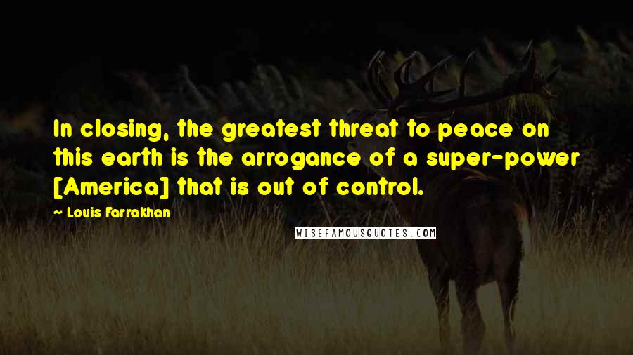 Louis Farrakhan Quotes: In closing, the greatest threat to peace on this earth is the arrogance of a super-power [America] that is out of control.