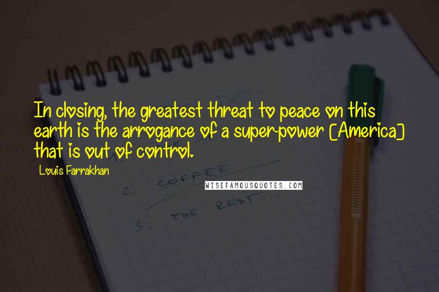 Louis Farrakhan Quotes: In closing, the greatest threat to peace on this earth is the arrogance of a super-power [America] that is out of control.